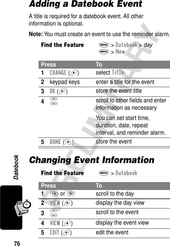 76PRELIMINARYDatebookAdding a Datebook EventA title is required for a datebook event. All other information is optional.Note: You must create an event to use the reminder alarm.Changing Event InformationFind the FeatureM&gt; Datebook &gt; dayM&gt; NewPress To1CHANGE (+)select Title2keypad keys  enter a title for the event3OK (+)store the event title4S scroll to other ﬁelds and enter information as necessaryYou can set start time, duration, date, repeat interval, and reminder alarm.5DONE (-)store the eventFind the FeatureM&gt; DatebookPress To1* or #scroll to the day2VIEW (+)display the day view3S scroll to the event4VIEW (+)display the event view5EDIT (+)edit the event