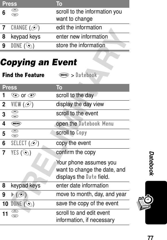 77PRELIMINARYDatebookCopying an Event6S scroll to the information you want to change7CHANGE (+)edit the information8keypad keys enter new information9DONE (-)store the informationFind the FeatureM&gt; DatebookPress To1* or #scroll to the day2VIEW (+)display the day view3S scroll to the event4M open the Datebook Menu5S scroll to Copy6SELECT (+)copy the event7YES (-)conﬁrm the copyYour phone assumes you want to change the date, and displays the Date ﬁeld.8keypad keys enter date information9} (+)move to month, day, and year10DONE (-)save the copy of the event11S scroll to and edit event information, if necessaryPress To