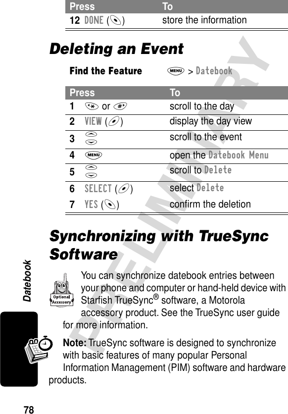 78PRELIMINARYDatebookDeleting an EventSynchronizing with TrueSync SoftwareYou can synchronize datebook entries between your phone and computer or hand-held device with Starﬁsh TrueSync® software, a Motorola accessory product. See the TrueSync user guide for more information.Note: TrueSync software is designed to synchronize with basic features of many popular Personal Information Management (PIM) software and hardware products.12DONE (-)store the informationFind the FeatureM&gt; DatebookPress To1* or #scroll to the day2VIEW (+)display the day view3S scroll to the event4M open the Datebook Menu5S scroll to Delete6SELECT (+)select Delete7YES (-)conﬁrm the deletionPress To