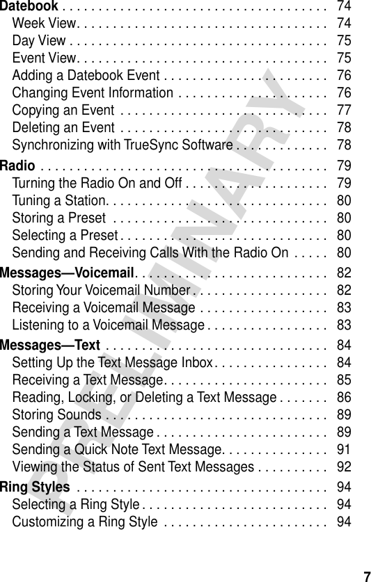  7 PRELIMINARY Datebook  . . . . . . . . . . . . . . . . . . . . . . . . . . . . . . . . . . . . .   74Week View. . . . . . . . . . . . . . . . . . . . . . . . . . . . . . . . . . .   74Day View . . . . . . . . . . . . . . . . . . . . . . . . . . . . . . . . . . . .   75Event View. . . . . . . . . . . . . . . . . . . . . . . . . . . . . . . . . . .   75Adding a Datebook Event . . . . . . . . . . . . . . . . . . . . . . .   76Changing Event Information . . . . . . . . . . . . . . . . . . . . .   76Copying an Event . . . . . . . . . . . . . . . . . . . . . . . . . . . . .   77Deleting an Event . . . . . . . . . . . . . . . . . . . . . . . . . . . . .   78Synchronizing with TrueSync Software . . . . . . . . . . . . .   78 Radio  . . . . . . . . . . . . . . . . . . . . . . . . . . . . . . . . . . . . . . . .   79Turning the Radio On and Off . . . . . . . . . . . . . . . . . . . .   79Tuning a Station. . . . . . . . . . . . . . . . . . . . . . . . . . . . . . .   80Storing a Preset  . . . . . . . . . . . . . . . . . . . . . . . . . . . . . .   80Selecting a Preset . . . . . . . . . . . . . . . . . . . . . . . . . . . . .   80Sending and Receiving Calls With the Radio On . . . . .   80 Messages—Voicemail . . . . . . . . . . . . . . . . . . . . . . . . . . .   82Storing Your Voicemail Number . . . . . . . . . . . . . . . . . . .   82Receiving a Voicemail Message . . . . . . . . . . . . . . . . . .   83Listening to a Voicemail Message . . . . . . . . . . . . . . . . .   83 Messages—Text  . . . . . . . . . . . . . . . . . . . . . . . . . . . . . . .   84Setting Up the Text Message Inbox. . . . . . . . . . . . . . . .   84Receiving a Text Message. . . . . . . . . . . . . . . . . . . . . . .   85Reading, Locking, or Deleting a Text Message . . . . . . .   86Storing Sounds . . . . . . . . . . . . . . . . . . . . . . . . . . . . . . .   89Sending a Text Message . . . . . . . . . . . . . . . . . . . . . . . .   89Sending a Quick Note Text Message. . . . . . . . . . . . . . .   91Viewing the Status of Sent Text Messages . . . . . . . . . .   92 Ring Styles  . . . . . . . . . . . . . . . . . . . . . . . . . . . . . . . . . . .   94Selecting a Ring Style . . . . . . . . . . . . . . . . . . . . . . . . . .   94Customizing a Ring Style  . . . . . . . . . . . . . . . . . . . . . . .   94
