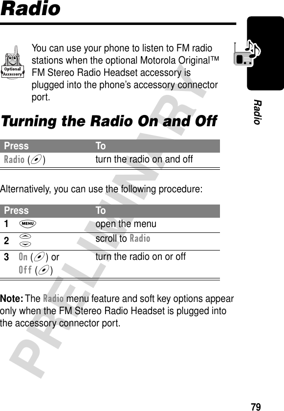 79PRELIMINARYRadioRadioYou can use your phone to listen to FM radio stations when the optional Motorola Original™ FM Stereo Radio Headset accessory is plugged into the phone’s accessory connector port.Turning the Radio On and OffAlternatively, you can use the following procedure:Note: The Radio menu feature and soft key options appear only when the FM Stereo Radio Headset is plugged into the accessory connector port.Press ToRadio (+)turn the radio on and offPress To1M  open the menu2S scroll to Radio3On (+) or Off (+)turn the radio on or off