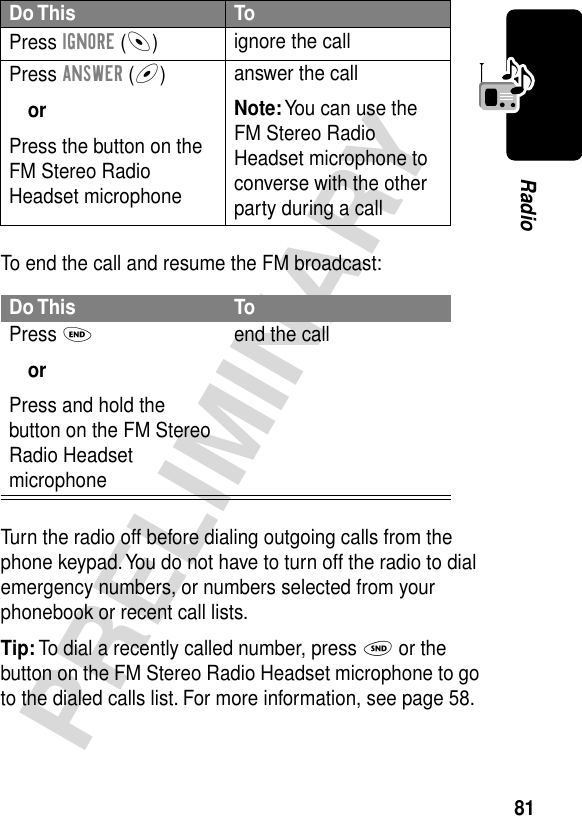 81PRELIMINARYRadioTo end the call and resume the FM broadcast:Turn the radio off before dialing outgoing calls from the phone keypad. You do not have to turn off the radio to dial emergency numbers, or numbers selected from your phonebook or recent call lists.Tip: To dial a recently called number, press N or the button on the FM Stereo Radio Headset microphone to go to the dialed calls list. For more information, see page 58.Do This ToPress IGNORE (-)ignore the callPress ANSWER (+)orPress the button on the FM Stereo Radio Headset microphoneanswer the callNote: You can use the FM Stereo Radio Headset microphone to converse with the other party during a callDo This ToPress OorPress and hold the button on the FM Stereo Radio Headset microphoneend the call