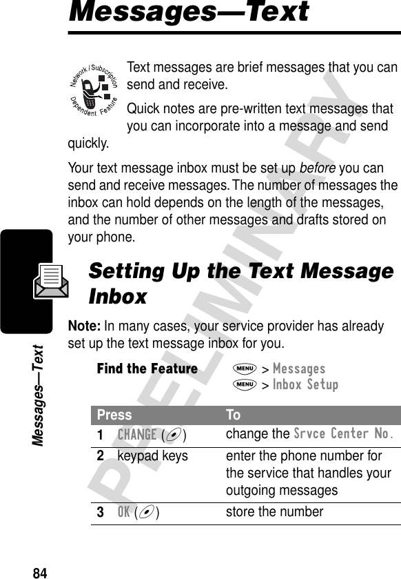 84PRELIMINARYMessages—TextMessages—TextText messages are brief messages that you can send and receive.Quick notes are pre-written text messages that you can incorporate into a message and send quickly.Your text message inbox must be set up before you can send and receive messages. The number of messages the inbox can hold depends on the length of the messages, and the number of other messages and drafts stored on your phone.Setting Up the Text Message InboxNote: In many cases, your service provider has already set up the text message inbox for you.Find the FeatureM&gt; MessagesM&gt; Inbox SetupPress To1CHANGE (+)change the Srvce Center No.2keypad keys enter the phone number for the service that handles your outgoing messages3OK (+)store the number