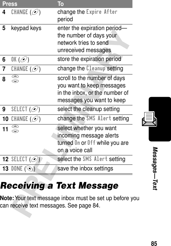 85PRELIMINARYMessages—TextReceiving a Text MessageNote: Your text message inbox must be set up before you can receive text messages. See page 84.4CHANGE (+)change the Expire After period5keypad keys enter the expiration period—the number of days your network tries to send unreceived messages6OK (+)store the expiration period7CHANGE (+)change the Cleanup setting8S scroll to the number of days you want to keep messages in the inbox, or the number of messages you want to keep9SELECT (+)select the cleanup setting10CHANGE (+)change the SMS Alert setting11S select whether you want incoming message alerts turned On or Off while you are on a voice call12SELECT (+)select the SMS Alert setting13DONE (-)save the inbox settingsPress To