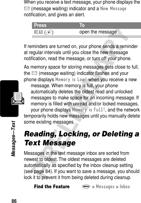 86PRELIMINARYMessages—TextWhen you receive a text message, your phone displays the X (message waiting) indicator and a New Message notiﬁcation, and gives an alert.If reminders are turned on, your phone sends a reminder at regular intervals until you close the new message notiﬁcation, read the message, or turn off your phone.As memory space for storing messages gets close to full, the X (message waiting) indicator ﬂashes and your phone displays Memory is Low! when you receive a new message. When memory is full, your phone automatically deletes the oldest read and unlocked messages to make space for an incoming message. If memory is ﬁlled with unread and/or locked messages, your phone displays Memory is Full!, and the network temporarily holds new messages until you manually delete some existing messages.Reading, Locking, or Deleting a Text MessageMessages in the text message inbox are sorted from newest to oldest. The oldest messages are deleted automatically as speciﬁed by the inbox cleanup setting (see page 84). If you want to save a message, you should lock it to prevent it from being deleted during cleanup.Press ToREAD (+)open the messageFind the FeatureM&gt; Messages &gt; Inbox