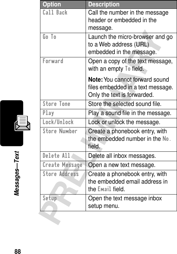 88PRELIMINARYMessages—TextCall Back  Call the number in the message header or embedded in the message.Go To  Launch the micro-browser and go to a Web address (URL) embedded in the message.Forward  Open a copy of the text message, with an empty To ﬁeld.Note: You cannot forward sound ﬁles embedded in a text message. Only the text is forwarded.Store Tone  Store the selected sound ﬁle.Play  Play a sound ﬁle in the message.Lock/Unlock  Lock or unlock the message.Store Number  Create a phonebook entry, with the embedded number in the No. ﬁeld.Delete All  Delete all inbox messages.Create Message  Open a new text message.Store Address  Create a phonebook entry, with the embedded email address in the Email ﬁeld.Setup  Open the text message inbox setup menu.Option Description