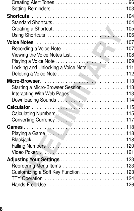  8 PRELIMINARY Creating Alert Tones . . . . . . . . . . . . . . . . . . . . . . . . . . . . 96Setting Reminders  . . . . . . . . . . . . . . . . . . . . . . . . . . . . 103 Shortcuts . . . . . . . . . . . . . . . . . . . . . . . . . . . . . . . . . . . . . 104Standard Shortcuts. . . . . . . . . . . . . . . . . . . . . . . . . . . . 104Creating a Shortcut. . . . . . . . . . . . . . . . . . . . . . . . . . . . 105Using Shortcuts  . . . . . . . . . . . . . . . . . . . . . . . . . . . . . . 106 Voice Notes . . . . . . . . . . . . . . . . . . . . . . . . . . . . . . . . . . . 107Recording a Voice Note  . . . . . . . . . . . . . . . . . . . . . . . . 107Viewing the Voice Notes List. . . . . . . . . . . . . . . . . . . . . 108Playing a Voice Note. . . . . . . . . . . . . . . . . . . . . . . . . . . 109Locking and Unlocking a Voice Note. . . . . . . . . . . . . . . 111Deleting a Voice Note . . . . . . . . . . . . . . . . . . . . . . . . . . 112 Micro-Browser . . . . . . . . . . . . . . . . . . . . . . . . . . . . . . . . . 113Starting a Micro-Browser Session  . . . . . . . . . . . . . . . . 113Interacting With Web Pages . . . . . . . . . . . . . . . . . . . . . 113Downloading Sounds . . . . . . . . . . . . . . . . . . . . . . . . . . 114 Calculator  . . . . . . . . . . . . . . . . . . . . . . . . . . . . . . . . . . . . 115Calculating Numbers. . . . . . . . . . . . . . . . . . . . . . . . . . . 115Converting Currency. . . . . . . . . . . . . . . . . . . . . . . . . . . 117 Games  . . . . . . . . . . . . . . . . . . . . . . . . . . . . . . . . . . . . . . . 118Playing a Game  . . . . . . . . . . . . . . . . . . . . . . . . . . . . . . 118Blackjack. . . . . . . . . . . . . . . . . . . . . . . . . . . . . . . . . . . . 118Falling Numbers . . . . . . . . . . . . . . . . . . . . . . . . . . . . . . 120Video Poker. . . . . . . . . . . . . . . . . . . . . . . . . . . . . . . . . . 121 Adjusting Your  Settings . . . . . . . . . . . . . . . . . . . . . . . . . 123Reordering Menu Items  . . . . . . . . . . . . . . . . . . . . . . . . 123Customizing a Soft Key Function . . . . . . . . . . . . . . . . . 123TTY Operation  . . . . . . . . . . . . . . . . . . . . . . . . . . . . . . . 124Hands-Free Use . . . . . . . . . . . . . . . . . . . . . . . . . . . . . . 126