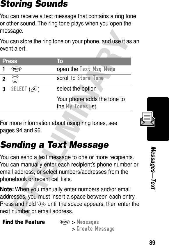 89PRELIMINARYMessages—TextStoring SoundsYou can receive a text message that contains a ring tone or other sound. The ring tone plays when you open the message.You can store the ring tone on your phone, and use it as an event alert.For more information about using ring tones, see pages 94 and 96.Sending a Text MessageYou can send a text message to one or more recipients. You can manually enter each recipient’s phone number or email address, or select numbers/addresses from the phonebook or recent call lists.Note: When you manually enter numbers and/or email addresses, you must insert a space between each entry. Press and hold 1 until the space appears, then enter the next number or email address.Press To1M open the Text Msg Menu2S scroll to Store Tone3SELECT (+)select the optionYour phone adds the tone to the My Tones list.Find the FeatureM&gt; Messages &gt; Create Message