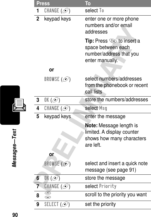 90PRELIMINARYMessages—TextPress To1CHANGE (+)select To2keypad keysorBROWSE (+)enter one or more phone numbers and/or email addressesTip: Press 1 to insert a space between eachnumber/address that you enter manually.select numbers/addresses from the phonebook or recent call lists3OK (+)store the numbers/addresses4CHANGE (+)select Msg5keypad keysorBROWSE (+)enter the messageNote: Message length is limited. A display counter shows how many characters are left.select and insert a quick note message (see page 91)6OK (+)store the message7CHANGE (+)select Priority8S scroll to the priority you want9SELECT (+)set the priority