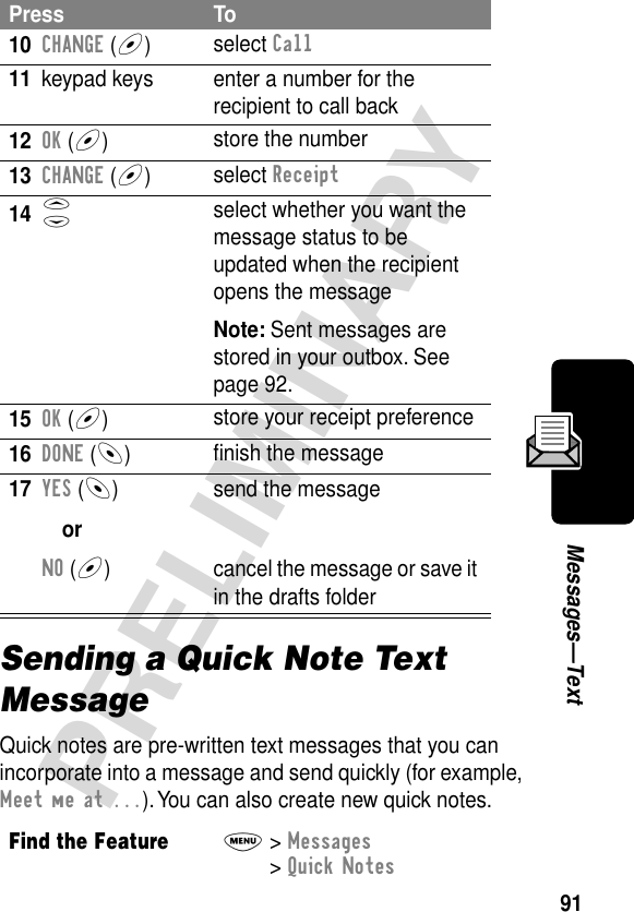 91PRELIMINARYMessages—TextSending a Quick Note Text MessageQuick notes are pre-written text messages that you can incorporate into a message and send quickly (for example, Meet me at ...). You can also create new quick notes.10CHANGE (+)select Call11 keypad keys enter a number for the recipient to call back12OK (+)store the number13CHANGE (+)select Receipt14S select whether you want the message status to be updated when the recipient opens the messageNote: Sent messages are stored in your outbox. See page 92.15OK (+)store your receipt preference16DONE (-)ﬁnish the message17YES (-)orNO (+)send the messagecancel the message or save it in the drafts folderFind the FeatureM&gt; Messages &gt; Quick NotesPress To