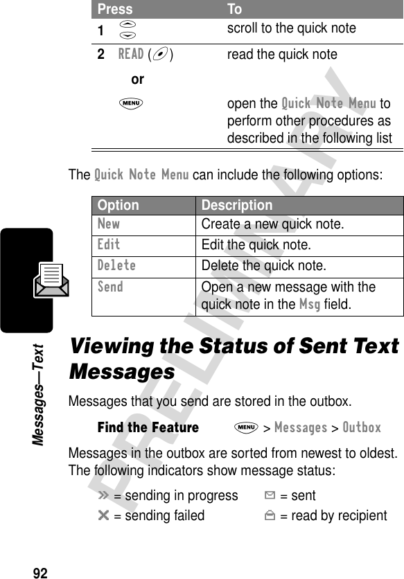 92PRELIMINARYMessages—TextThe Quick Note Menu can include the following options:Viewing the Status of Sent Text MessagesMessages that you send are stored in the outbox.Messages in the outbox are sorted from newest to oldest. The following indicators show message status:Press To1S scroll to the quick note2READ (+)orM read the quick noteopen the Quick Note Menu to perform other procedures as described in the following listOption DescriptionNew  Create a new quick note.Edit  Edit the quick note.Delete  Delete the quick note.Send  Open a new message with the quick note in the Msg ﬁeld.Find the FeatureM&gt; Messages &gt; Outboxá = sending in progressY = sentm = sending failedn = read by recipient