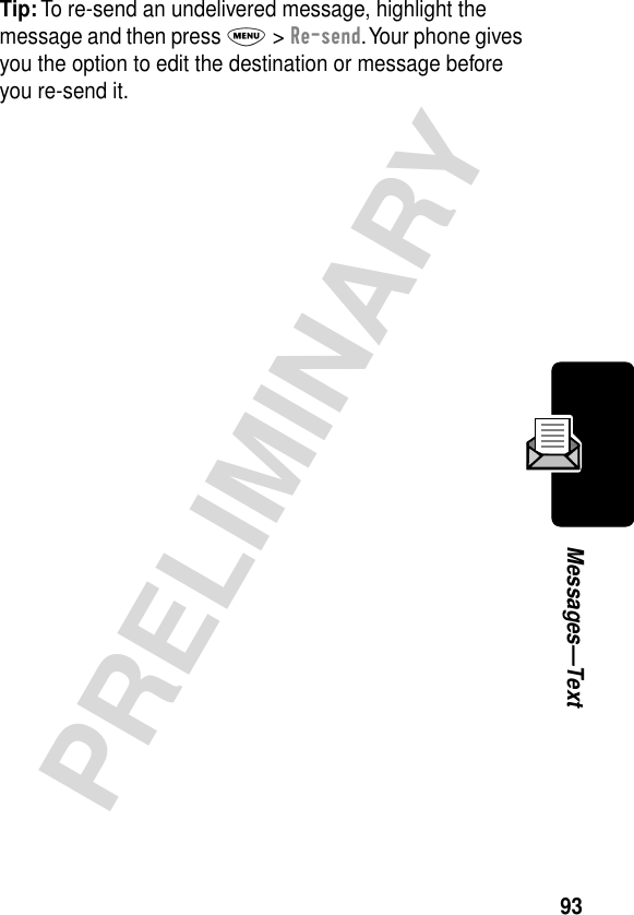 93PRELIMINARYMessages—TextTip: To re-send an undelivered message, highlight the message and then press M &gt; Re-send. Your phone gives you the option to edit the destination or message before you re-send it.