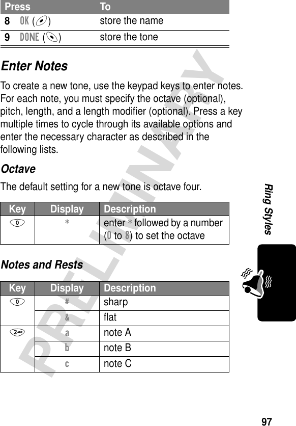 97PRELIMINARYRing StylesEnter NotesTo create a new tone, use the keypad keys to enter notes. For each note, you must specify the octave (optional), pitch, length, and a length modiﬁer (optional). Press a key multiple times to cycle through its available options and enter the necessary character as described in the following lists.OctaveThe default setting for a new tone is octave four.Notes and Rests8OK (+)store the name9DONE (-)store the toneKey Display Description0 * enter * followed by a number (0 to 8) to set the octaveKey Display Description0 # sharp&amp; ﬂat2 a note Ab note Bc note CPress To