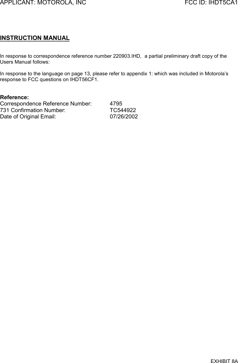 APPLICANT: MOTOROLA, INC FCC ID: IHDT5CA1EXHIBIT 8AINSTRUCTION MANUALIn response to correspondence reference number 220903.IHD,  a partial preliminary draft copy of theUsers Manual follows:In response to the language on page 13, please refer to appendix 1: which was included in Motorola’sresponse to FCC questions on IHDT56CF1.Reference:Correspondence Reference Number: 4795731 Confirmation Number: TC544922Date of Original Email: 07/26/2002