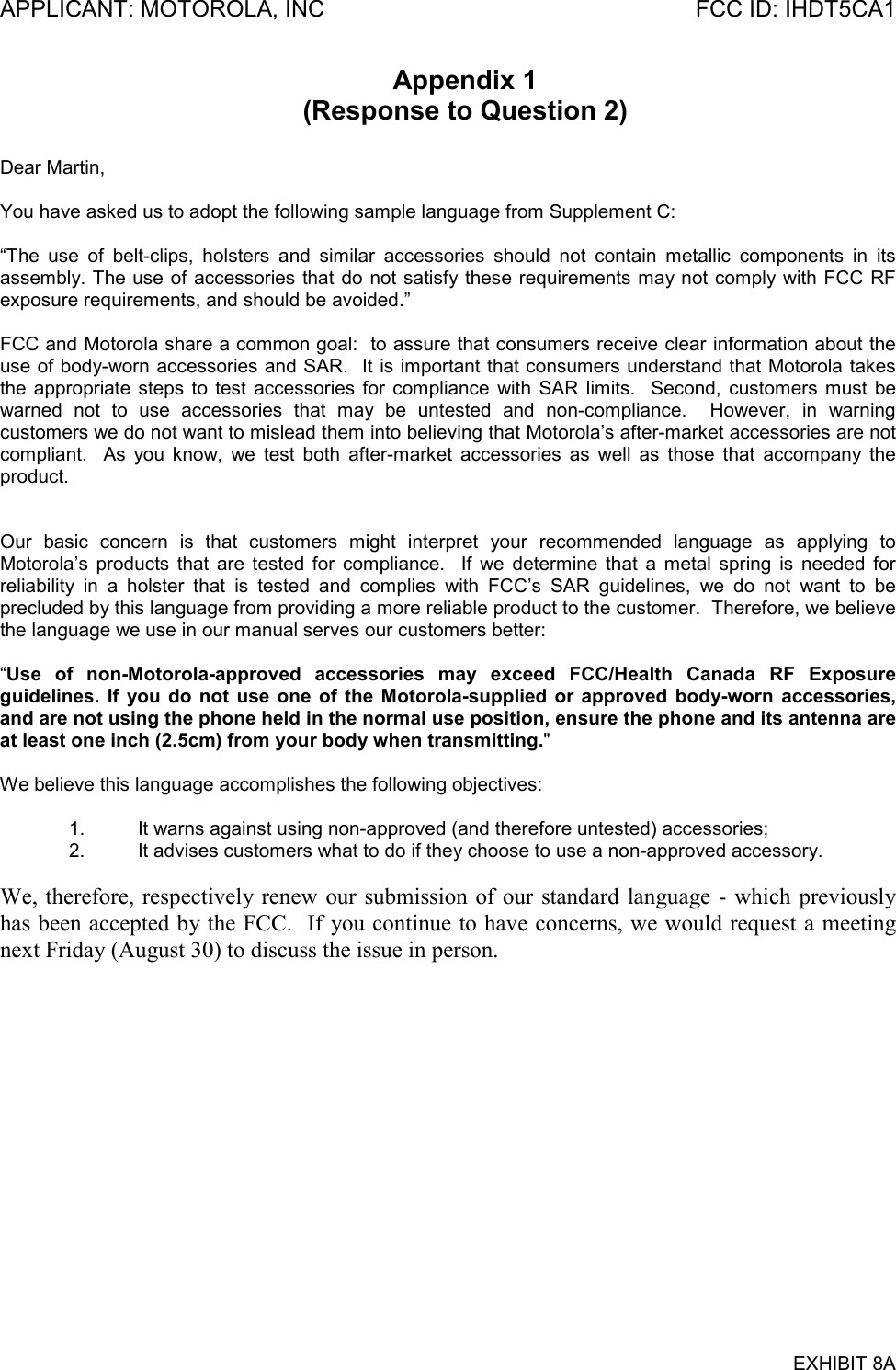 APPLICANT: MOTOROLA, INC FCC ID: IHDT5CA1EXHIBIT 8AAppendix 1(Response to Question 2)Dear Martin,You have asked us to adopt the following sample language from Supplement C:“The use of belt-clips, holsters and similar accessories should not contain metallic components in itsassembly. The use of accessories that do not satisfy these requirements may not comply with FCC RFexposure requirements, and should be avoided.”FCC and Motorola share a common goal:  to assure that consumers receive clear information about theuse of body-worn accessories and SAR.  It is important that consumers understand that Motorola takesthe appropriate steps to test accessories for compliance with SAR limits.  Second, customers must bewarned not to use accessories that may be untested and non-compliance.  However, in warningcustomers we do not want to mislead them into believing that Motorola’s after-market accessories are notcompliant.  As you know, we test both after-market accessories as well as those that accompany theproduct.Our basic concern is that customers might interpret your recommended language as applying toMotorola’s products that are tested for compliance.  If we determine that a metal spring is needed forreliability in a holster that is tested and complies with FCC’s SAR guidelines, we do not want to beprecluded by this language from providing a more reliable product to the customer.  Therefore, we believethe language we use in our manual serves our customers better:“Use of non-Motorola-approved accessories may exceed FCC/Health Canada RF Exposureguidelines. If you do not use one of the Motorola-supplied or approved body-worn accessories,and are not using the phone held in the normal use position, ensure the phone and its antenna areat least one inch (2.5cm) from your body when transmitting.&quot;We believe this language accomplishes the following objectives:1. It warns against using non-approved (and therefore untested) accessories;2. It advises customers what to do if they choose to use a non-approved accessory.We, therefore, respectively renew our submission of our standard language - which previouslyhas been accepted by the FCC.  If you continue to have concerns, we would request a meetingnext Friday (August 30) to discuss the issue in person.