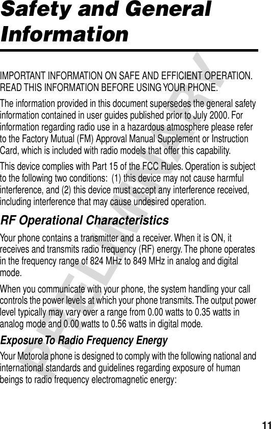 11PRELIMINARYSafety and General InformationIMPORTANT INFORMATION ON SAFE AND EFFICIENT OPERATION. READ THIS INFORMATION BEFORE USING YOUR PHONE.The information provided in this document supersedes the general safety information contained in user guides published prior to July 2000. For information regarding radio use in a hazardous atmosphere please refer to the Factory Mutual (FM) Approval Manual Supplement or Instruction Card, which is included with radio models that offer this capability.This device complies with Part 15 of the FCC Rules. Operation is subject to the following two conditions:  (1) this device may not cause harmful interference, and (2) this device must accept any interference received, including interference that may cause undesired operation.RF Operational CharacteristicsYour phone contains a transmitter and a receiver. When it is ON, it receives and transmits radio frequency (RF) energy. The phone operates in the frequency range of 824 MHz to 849 MHz in analog and digital mode.When you communicate with your phone, the system handling your call controls the power levels at which your phone transmits. The output power level typically may vary over a range from 0.00 watts to 0.35 watts in analog mode and 0.00 watts to 0.56 watts in digital mode.Exposure To Radio Frequency EnergyYour Motorola phone is designed to comply with the following national and international standards and guidelines regarding exposure of human beings to radio frequency electromagnetic energy: