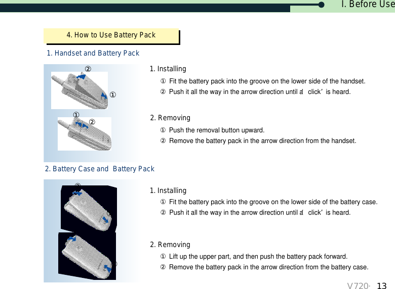 I. Before UseV720・134. How to Use Battery Pack1. Handset and Battery Pack①②①②①②①②①Lift up the upper part, and then push the battery pack forward.②Remove the battery pack in the arrow direction from the battery case.①Fit the battery pack into the groove on the lower side of the battery case.②Push it all the way in the arrow direction until a ‘click’is heard.①Push the removal button upward.②Remove the battery pack in the arrow direction from the handset.①Fit the battery pack into the groove on the lower side of the handset.②Push it all the way in the arrow direction until a ‘click’is heard.1. Installing2. Removing1. Installing2. Removing2. Battery Case and  Battery Pack