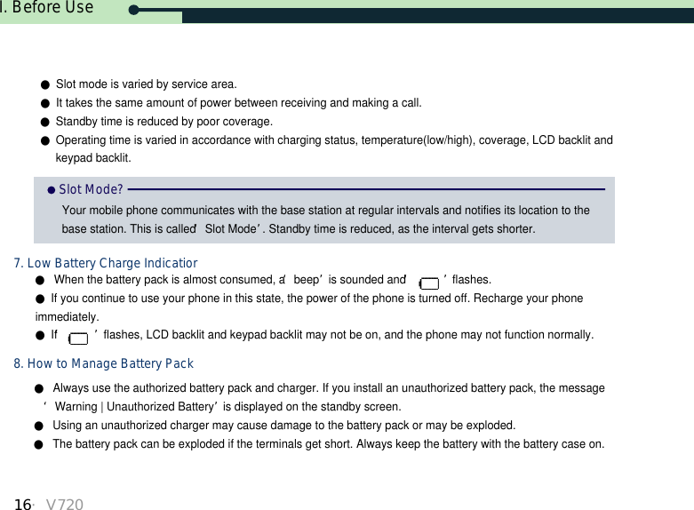 I. Before Use16・V720●Always use the authorized battery pack and charger. If you install an unauthorized battery pack, the message ‘Warning | Unauthorized Battery’is displayed on the standby screen.●Using an unauthorized charger may cause damage to the battery pack or may be exploded. ●The battery pack can be exploded if the terminals get short. Always keep the battery with the battery case on.●When the battery pack is almost consumed, a ‘beep’is sounded and ‘ ’flashes.●If you continue to use your phone in this state, the power of the phone is turned off. Recharge your phoneimmediately.●If ‘ ’flashes, LCD backlit and keypad backlit may not be on, and the phone may not function normally.Slot Mode?Your mobile phone communicates with the base station at regular intervals and notifies its location to thebase station. This is called ‘Slot Mode’. Standby time is reduced, as the interval gets shorter.7. Low Battery Charge Indicatior8. How to Manage Battery Pack●Slot mode is varied by service area.●It takes the same amount of power between receiving and making a call.●Standby time is reduced by poor coverage.●Operating time is varied in accordance with charging status, temperature(low/high), coverage, LCD backlit and keypad backlit. 