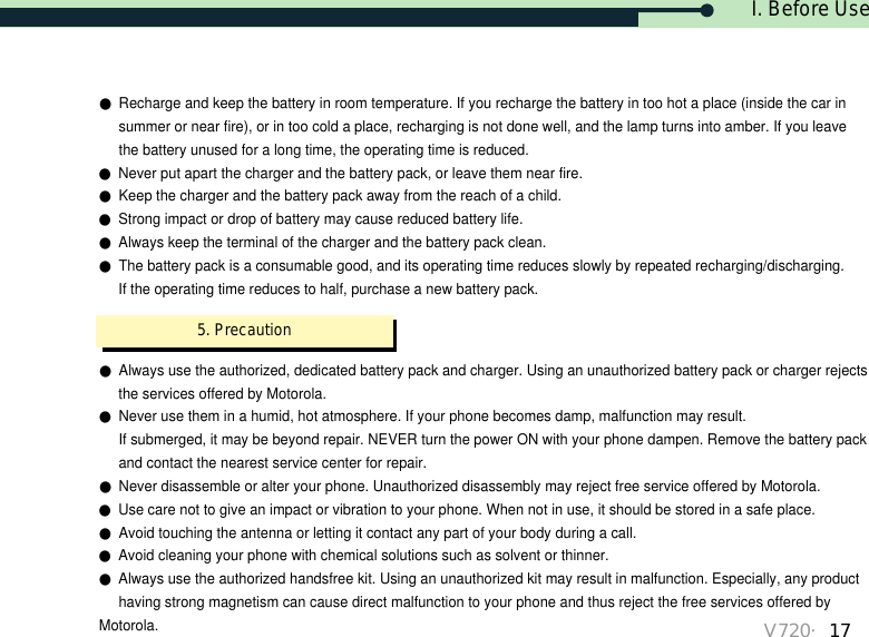 I. Before UseV720・17●Always use the authorized, dedicated battery pack and charger. Using an unauthorized battery pack or charger rejectsthe services offered by Motorola.●Never use them in a humid, hot atmosphere. If your phone becomes damp, malfunction may result. If submerged, it may be beyond repair. NEVER turn the power ON with your phone dampen. Remove the battery packand contact the nearest service center for repair.●Never disassemble or alter your phone. Unauthorized disassembly may reject free service offered by Motorola.●Use care not to give an impact or vibration to your phone. When not in use, it should be stored in a safe place.●Avoid touching the antenna or letting it contact any part of your body during a call.●Avoid cleaning your phone with chemical solutions such as solvent or thinner.●Always use the authorized handsfree kit. Using an unauthorized kit may result in malfunction. Especially, any producthaving strong magnetism can cause direct malfunction to your phone and thus reject the free services offered byMotorola.●Recharge and keep the battery in room temperature. If you recharge the battery in too hot a place (inside the car in summer or near fire), or in too cold a place, recharging is not done well, and the lamp turns into amber. If you leave the battery unused for a long time, the operating time is reduced.●Never put apart the charger and the battery pack, or leave them near fire.●Keep the charger and the battery pack away from the reach of a child.●Strong impact or drop of battery may cause reduced battery life.●Always keep the terminal of the charger and the battery pack clean.●The battery pack is a consumable good, and its operating time reduces slowly by repeated recharging/discharging. If the operating time reduces to half, purchase a new battery pack. 5. Precaution