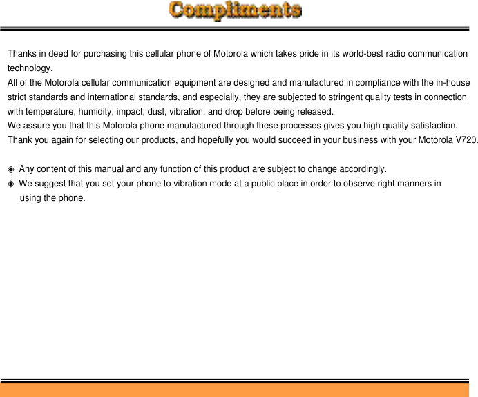 Thanks in deed for purchasing this cellular phone of Motorola which takes pride in its world-best radio communicationtechnology.All of the Motorola cellular communication equipment are designed and manufactured in compliance with the in-house strict standards and international standards, and especially, they are subjected to stringent quality tests in connection with temperature, humidity, impact, dust, vibration, and drop before being released.We assure you that this Motorola phone manufactured through these processes gives you high quality satisfaction.Thank you again for selecting our products, and hopefully you would succeed in your business with your Motorola V720.◈Any content of this manual and any function of this product are subject to change accordingly.◈We suggest that you set your phone to vibration mode at a public place in order to observe right manners in using the phone.