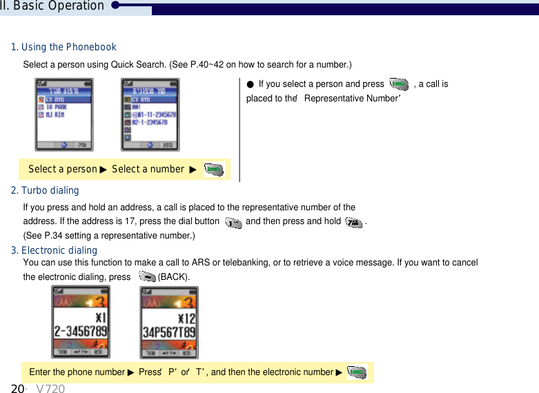 20・V720Select a person using Quick Search. (See P.40~42 on how to search for a number.)●If you select a person and press  , a call isplaced to the ‘Representative Number’Select a person ▶Select a number  ▶1. Using the Phonebook2. Turbo dialingIf you press and hold an address, a call is placed to the representative number of the address. If the address is 17, press the dial button  and then press and hold . (See P.34 setting a representative number.) You can use this function to make a call to ARS or telebanking, or to retrieve a voice message. If you want to cancelthe electronic dialing, press  (BACK). 3. Electronic dialingEnter the phone number ▶Press ‘P’or ‘T’, and then the electronic number ▶II. Basic Operation