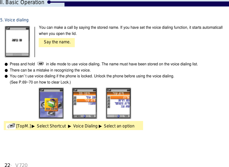 22・V720●Press and hold  in idle mode to use voice dialing. The name must have been stored on the voice dialing list.●There can be a mistake in recognizing the voice.●You can’t use voice dialing if the phone is locked. Unlock the phone before using the voice dialing. (See P.69~70 on how to clear Lock.)[TopM.] ▶Select Shortcut  ▶Voice Dialing ▶Select an optionYou can make a call by saying the stored name. If you have set the voice dialing function, it starts automaticallwhen you open the lid. 5. Voice dialingSay the name.  II. Basic Operation