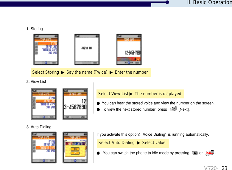 V720・23Select Storing  ▶Say the name (Twice)  ▶Enter the number1. StoringIf you activate this option, ‘Voice Dialing’is running automatically. ●You can switch the phone to idle mode by pressing  or  .Select View List ▶The number is displayed.2. View List●You can hear the stored voice and view the number on the screen.●To view the next stored number, press  [Next]. Select Auto Dialing  ▶Select value3. Auto DialingII. Basic Operation