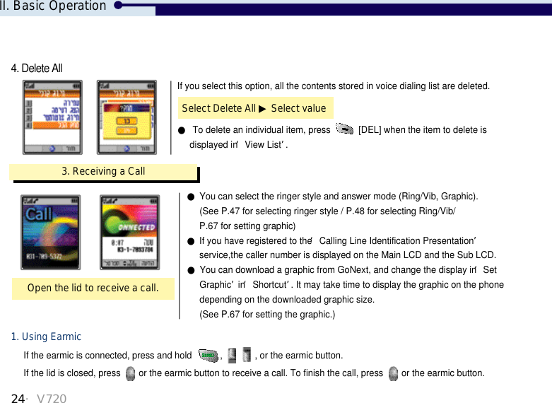 24・V720If the earmic is connected, press and hold  ,  , or the earmic button. If the lid is closed, press  or the earmic button to receive a call. To finish the call, press  or the earmic button.1. Using Earmic3. Receiving a CallOpen the lid to receive a call.●You can select the ringer style and answer mode (Ring/Vib, Graphic). (See P.47 for selecting ringer style / P.48 for selecting Ring/Vib/ P.67 for setting graphic)●If you have registered to the ‘Calling Line Identification Presentation’service,the caller number is displayed on the Main LCD and the Sub LCD.●You can download a graphic from GoNext, and change the display in ‘Set Graphic’in ‘Shortcut’. It may take time to display the graphic on the phonedepending on the downloaded graphic size. (See P.67 for setting the graphic.)If you select this option, all the contents stored in voice dialing list are deleted.●To delete an individual item, press  [DEL] when the item to delete is displayed in ‘View List’. Select Delete All ▶Select value4. Delete AllII. Basic Operation
