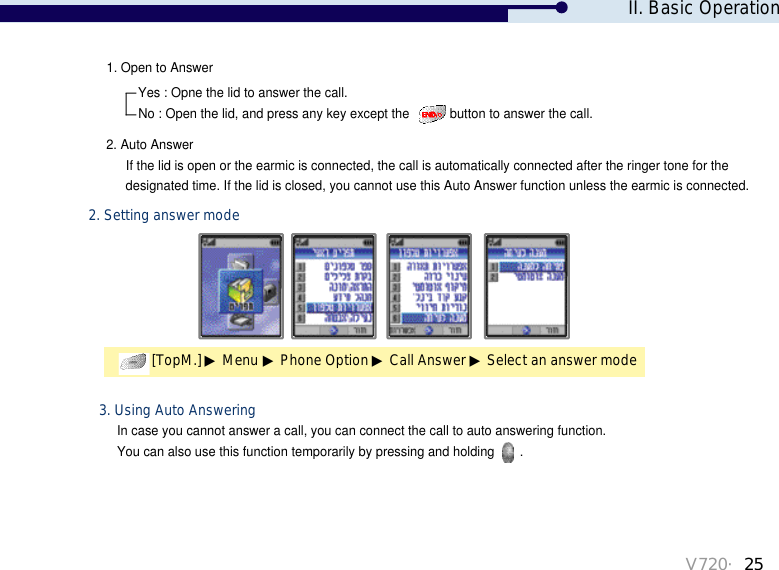 V720・25[TopM.] ▶Menu ▶Phone Option ▶Call Answer ▶Select an answer mode2. Setting answer mode1. Open to Answer2. Auto AnswerYes : Opne the lid to answer the call.No : Open the lid, and press any key except the  button to answer the call.If the lid is open or the earmic is connected, the call is automatically connected after the ringer tone for the designated time. If the lid is closed, you cannot use this Auto Answer function unless the earmic is connected. In case you cannot answer a call, you can connect the call to auto answering function. You can also use this function temporarily by pressing and holding  .3. Using Auto AnsweringII. Basic Operation