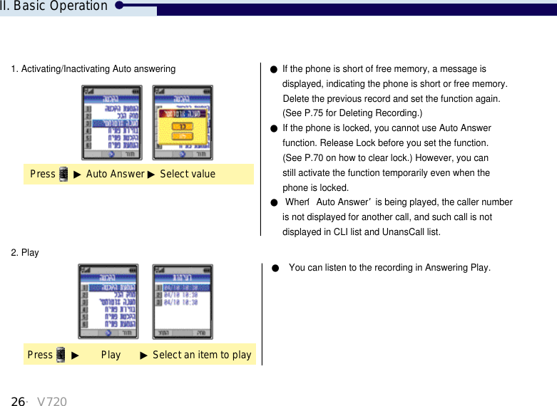 26・V7202. PlayPress ▶Play       ▶Select an item to play●You can listen to the recording in Answering Play.II. Basic Operation1. Activating/Inactivating Auto answering ●If the phone is short of free memory, a message isdisplayed, indicating the phone is short or free memory.Delete the previous record and set the function again.(See P.75 for Deleting Recording.)●If the phone is locked, you cannot use Auto Answerfunction. Release Lock before you set the function.(See P.70 on how to clear lock.) However, you canstill activate the function temporarily even when the phone is locked. ●When ‘Auto Answer’is being played, the caller numberis not displayed for another call, and such call is not  displayed in CLI list and UnansCall list.Press ▶Auto Answer ▶Select value