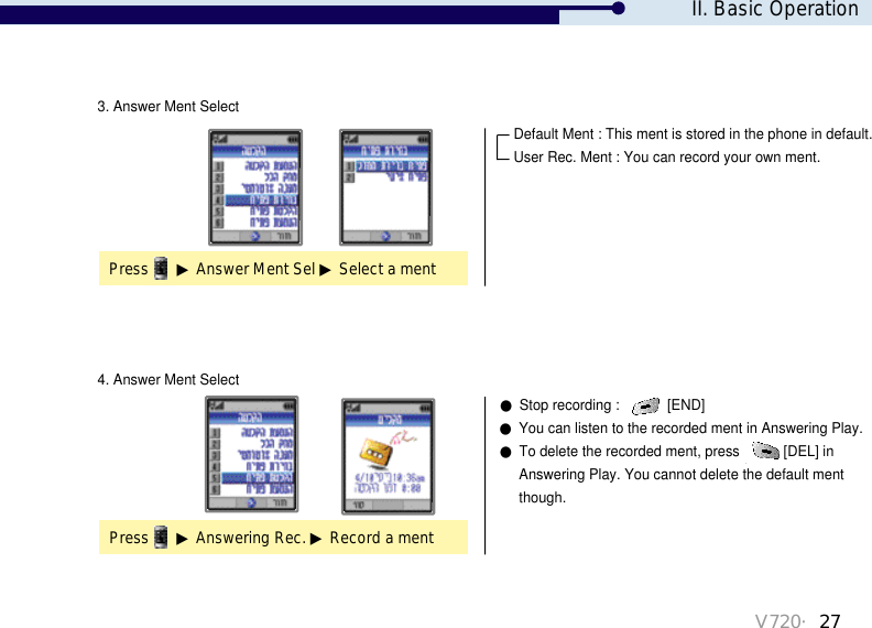 V720・27●Stop recording :  [END]●You can listen to the recorded ment in Answering Play.●To delete the recorded ment, press  [DEL] in Answering Play. You cannot delete the default mentthough. 3. Answer Ment Select4. Answer Ment SelectPress ▶Answer Ment Sel ▶Select a mentPress ▶Answering Rec. ▶Record a ment Default Ment : This ment is stored in the phone in default.User Rec. Ment : You can record your own ment.II. Basic Operation