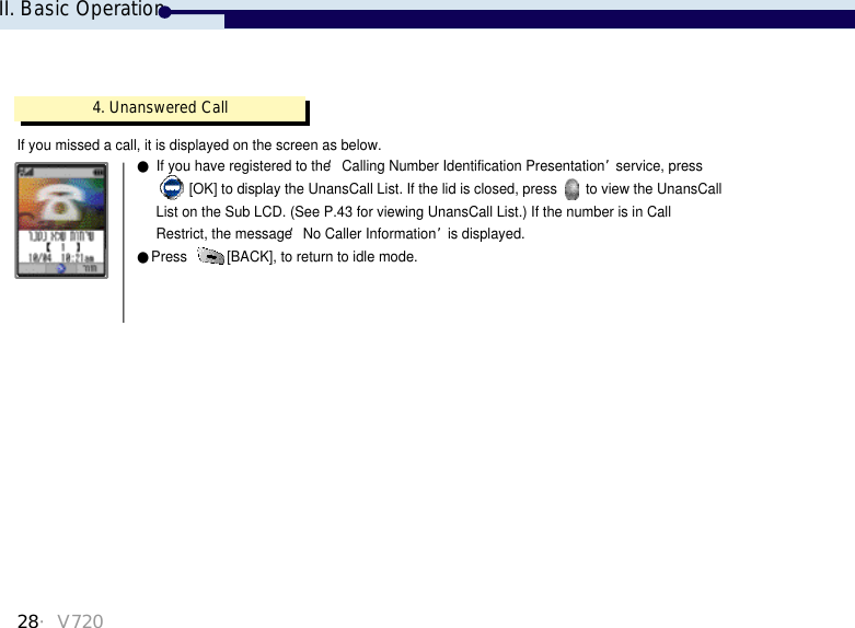 4. Unanswered CallIf you missed a call, it is displayed on the screen as below.●If you have registered to the ‘Calling Number Identification Presentation’service, press [OK] to display the UnansCall List. If the lid is closed, press  to view the UnansCall List on the Sub LCD. (See P.43 for viewing UnansCall List.) If the number is in CallRestrict, the message ‘No Caller Information’is displayed.●Press  [BACK], to return to idle mode.     II. Basic Operation28・V720