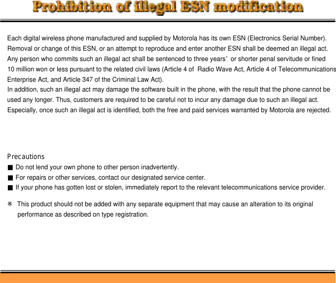 Each digital wireless phone manufactured and supplied by Motorola has its own ESN (Electronics Serial Number).Removal or change of this ESN, or an attempt to reproduce and enter another ESN shall be deemed an illegal act.Any person who commits such an illegal act shall be sentenced to three years’or shorter penal servitude or fined 10 million won or less pursuant to the related civil laws (Article 4 of  Radio Wave Act, Article 4 of TelecommunicationsEnterprise Act, and Article 347 of the Criminal Law Act).In addition, such an illegal act may damage the software built in the phone, with the result that the phone cannot beused any longer. Thus, customers are required to be careful not to incur any damage due to such an illegal act.Especially, once such an illegal act is identified, both the free and paid services warranted by Motorola are rejected.Precautions■Do not lend your own phone to other person inadvertently.■For repairs or other services, contact our designated service center.■If your phone has gotten lost or stolen, immediately report to the relevant telecommunications service provider.※This product should not be added with any separate equipment that may cause an alteration to its original performance as described on type registration.