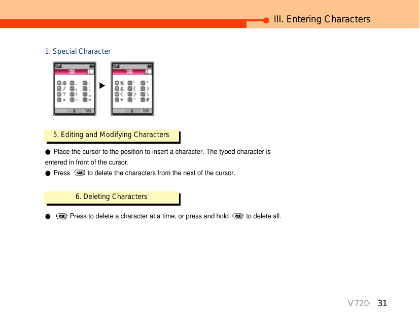 V720・31III. Entering Characters1. Special Character▶5. Editing and Modifying Characters ●Place the cursor to the position to insert a character. The typed character is entered in front of the cursor. ●Press  to delete the characters from the next of the cursor.6. Deleting Characters●Press to delete a character at a time, or press and hold  to delete all.