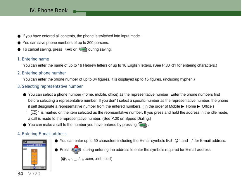 34・V720●If you have entered all contents, the phone is switched into input mode. ●You can save phone numbers of up to 200 persons.●To cancel saving, press   or  during saving. 1. Entering nameYou can enter the name of up to 16 Hebrew letters or up to 16 English letters. (See P.30~31 for entering characters.)2. Entering phone number3. Selecting representative number●You can select a phone number (home, mobile, office) as the representative number. Enter the phone numbers first before selecting a representative number. If you don’t select a specific number as the representative number, the phoneit self designate a representative number from the entered numbers. ( in the order of Mobile ▶Home ▶Office )‘ ’is marked on the item selected as the representative number. If you press and hold the address in the idle mode, a call is made to the representative number. (See P.20 on Speed Dialing.)●You can make a call to the number you have entered by pressing  .You can enter the phone number of up to 34 figures. It is displayed up to 15 figures. (including hyphen.)4. Entering E-mail address●You can enter up to 50 characters including the E-mail symbols like ‘@’and ‘,’for E-mail address.●Press  during entering the address to enter the symbols required for E-mail address.(@, ., -, _, /, ;, .com, .net, .co.il)IV. Phone Book