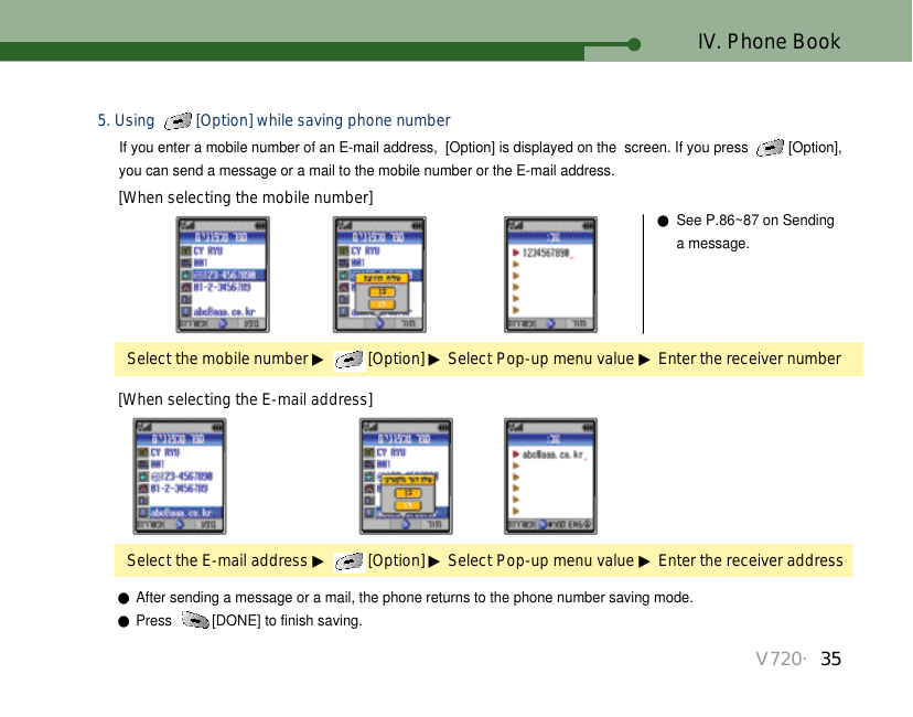 V720・35IV. Phone BookSelect the mobile number ▶[Option] ▶Select Pop-up menu value ▶Enter the receiver number●See P.86~87 on Sending a message.Select the E-mail address ▶[Option] ▶Select Pop-up menu value ▶Enter the receiver address[When selecting the mobile number][When selecting the E-mail address]●After sending a message or a mail, the phone returns to the phone number saving mode.●Press  [DONE] to finish saving.5. Using  [Option] while saving phone numberIf you enter a mobile number of an E-mail address,  [Option] is displayed on the  screen. If you press  [Option],you can send a message or a mail to the mobile number or the E-mail address. 