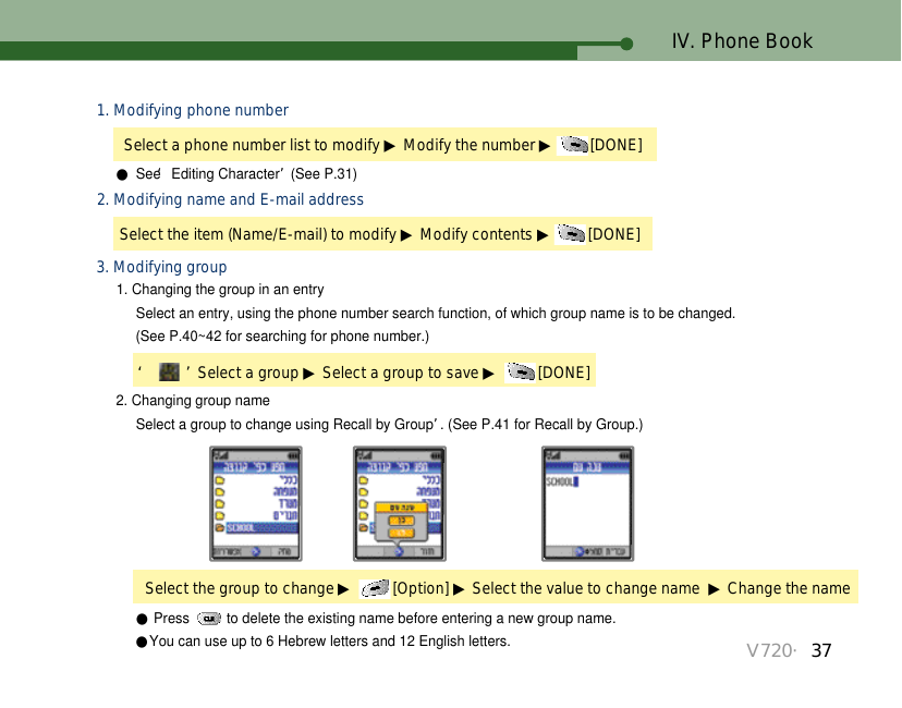 V720・37IV. Phone Book1. Modifying phone number●See ‘Editing Character’(See P.31)Select a phone number list to modify ▶Modify the number ▶[DONE] 2. Modifying name and E-mail addressSelect the item (Name/E-mail) to modify ▶Modify contents ▶[DONE] 3. Modifying group2. Changing group name 1. Changing the group in an entrySelect an entry, using the phone number search function, of which group name is to be changed. (See P.40~42 for searching for phone number.)Select a group to change using Recall by Group’. (See P.41 for Recall by Group.)Select the group to change ▶[Option] ▶Select the value to change name  ▶Change the name‘ ’Select a group ▶Select a group to save ▶[DONE] ●Press  to delete the existing name before entering a new group name.●You can use up to 6 Hebrew letters and 12 English letters.