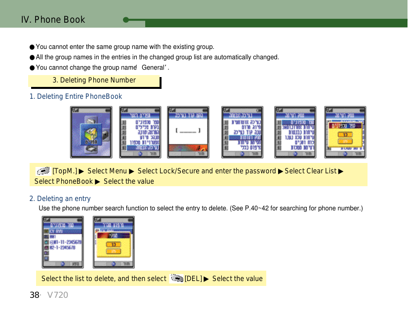 38・V720IV. Phone Book3. Deleting Phone Number[TopM.] ▶Select Menu ▶Select Lock/Secure and enter the password ▶Select Clear List ▶Select PhoneBook ▶Select the valueUse the phone number search function to select the entry to delete. (See P.40~42 for searching for phone number.)1. Deleting Entire PhoneBookSelect the list to delete, and then select  [DEL] ▶Select the value2. Deleting an entry●You cannot enter the same group name with the existing group. ●All the group names in the entries in the changed group list are automatically changed.●You cannot change the group name ‘General’.  