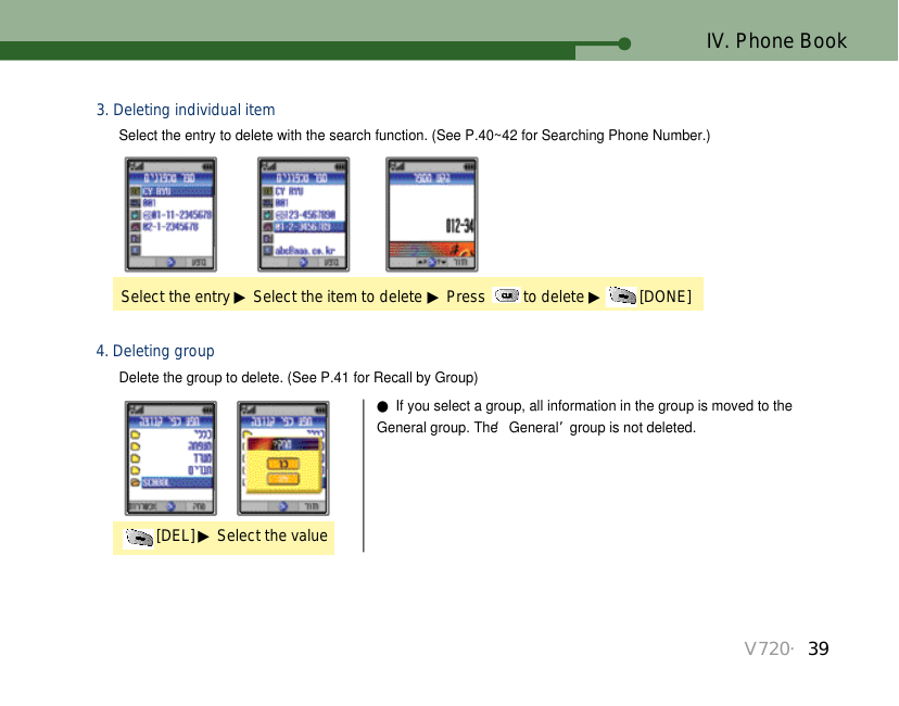 V720・39IV. Phone Book[DEL] ▶Select the value4. Deleting group●If you select a group, all information in the group is moved to theGeneral group. The ‘General’group is not deleted.Select the entry to delete with the search function. (See P.40~42 for Searching Phone Number.)Delete the group to delete. (See P.41 for Recall by Group)Select the entry ▶Select the item to delete ▶Press  to delete ▶[DONE]3. Deleting individual item