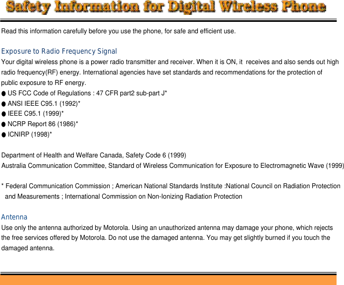 Read this information carefully before you use the phone, for safe and efficient use. Exposure to Radio Frequency SignalYour digital wireless phone is a power radio transmitter and receiver. When it is ON, it  receives and also sends out high radio frequency(RF) energy. International agencies have set standards and recommendations for the protection of public exposure to RF energy. ●US FCC Code of Regulations : 47 CFR part2 sub-part J*●ANSI IEEE C95.1 (1992)*●IEEE C95.1 (1999)*●NCRP Report 86 (1986)*●ICNIRP (1998)*Department of Health and Welfare Canada, Safety Code 6 (1999)Australia Communication Committee, Standard of Wireless Communication for Exposure to Electromagnetic Wave (1999)* Federal Communication Commission ; American National Standards Institute :National Council on Radiation Protection and Measurements ; International Commission on Non-Ionizing Radiation ProtectionAntennaUse only the antenna authorized by Motorola. Using an unauthorized antenna may damage your phone, which rejects the free services offered by Motorola. Do not use the damaged antenna. You may get slightly burned if you touch the damaged antenna. 