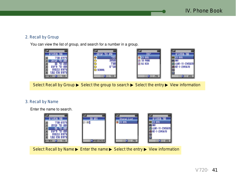 V720・41IV. Phone BookSelect Recall by Name ▶Enter the name ▶Select the entry ▶View information3. Recall by NameEnter the name to search.Select Recall by Group ▶Select the group to search ▶Select the entry ▶View information2. Recall by GroupYou can view the list of group, and search for a number in a group.