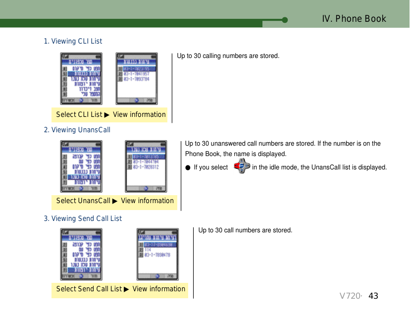 V720・43IV. Phone Book2. Viewing UnansCall Up to 30 unanswered call numbers are stored. If the number is on thePhone Book, the name is displayed. ●If you select   in the idle mode, the UnansCall list is displayed.Select UnansCall ▶View information3. Viewing Send Call List Up to 30 call numbers are stored.Select Send Call List ▶View information1. Viewing CLI ListUp to 30 calling numbers are stored. Select CLI List ▶View information