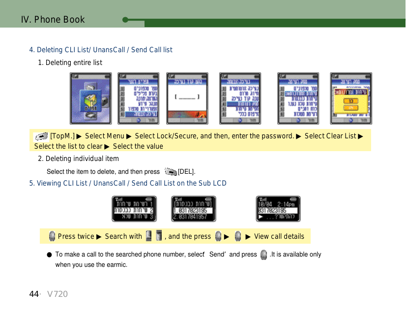 44・V720IV. Phone BookSelect the item to delete, and then press  [DEL].4. Deleting CLI List/ UnansCall / Send Call list1. Deleting entire list2. Deleting individual item[TopM.] ▶Select Menu ▶Select Lock/Secure, and then, enter the password. ▶Select Clear List ▶Select the list to clear ▶Select the value5. Viewing CLI List / UnansCall / Send Call List on the Sub LCDPress twice ▶Search with  , and the press  ▶ ▶ View call details●To make a call to the searched phone number, select ‘Send’and press  .It is available only when you use the earmic. 