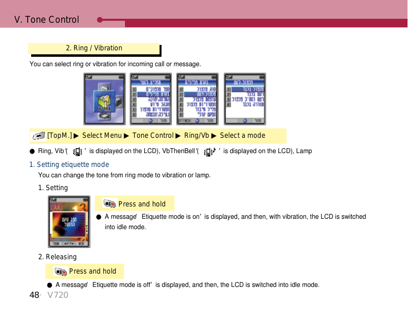 V. Tone Control●Ring, Vib (‘ ’is displayed on the LCD), VbThenBell (‘ ’is displayed on the LCD), LampYou can change the tone from ring mode to vibration or lamp.1. Setting etiquette modePress and hold 1. Setting●A message ‘Etiquette mode is on’is displayed, and then, with vibration, the LCD is switched into idle mode. Press and hold 2. Releasing●A message ‘Etiquette mode is off’is displayed, and then, the LCD is switched into idle mode.2. Ring / Vibration[TopM.] ▶Select Menu ▶Tone Control ▶Ring/Vb ▶Select a modeYou can select ring or vibration for incoming call or message.48・V720