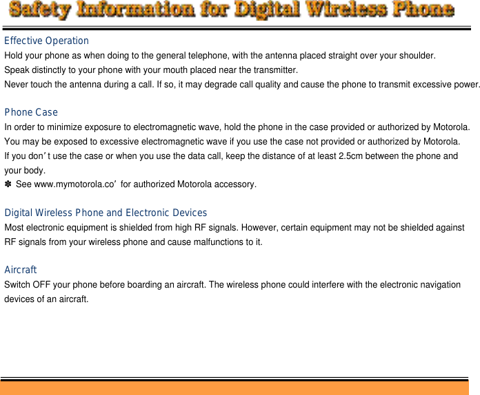 Effective OperationHold your phone as when doing to the general telephone, with the antenna placed straight over your shoulder.Speak distinctly to your phone with your mouth placed near the transmitter.Never touch the antenna during a call. If so, it may degrade call quality and cause the phone to transmit excessive power.Phone Case In order to minimize exposure to electromagnetic wave, hold the phone in the case provided or authorized by Motorola. You may be exposed to excessive electromagnetic wave if you use the case not provided or authorized by Motorola. If you don’t use the case or when you use the data call, keep the distance of at least 2.5cm between the phone and your body.✽See www.mymotorola.co’for authorized Motorola accessory.Digital Wireless Phone and Electronic DevicesMost electronic equipment is shielded from high RF signals. However, certain equipment may not be shielded against RF signals from your wireless phone and cause malfunctions to it.AircraftSwitch OFF your phone before boarding an aircraft. The wireless phone could interfere with the electronic navigation devices of an aircraft.