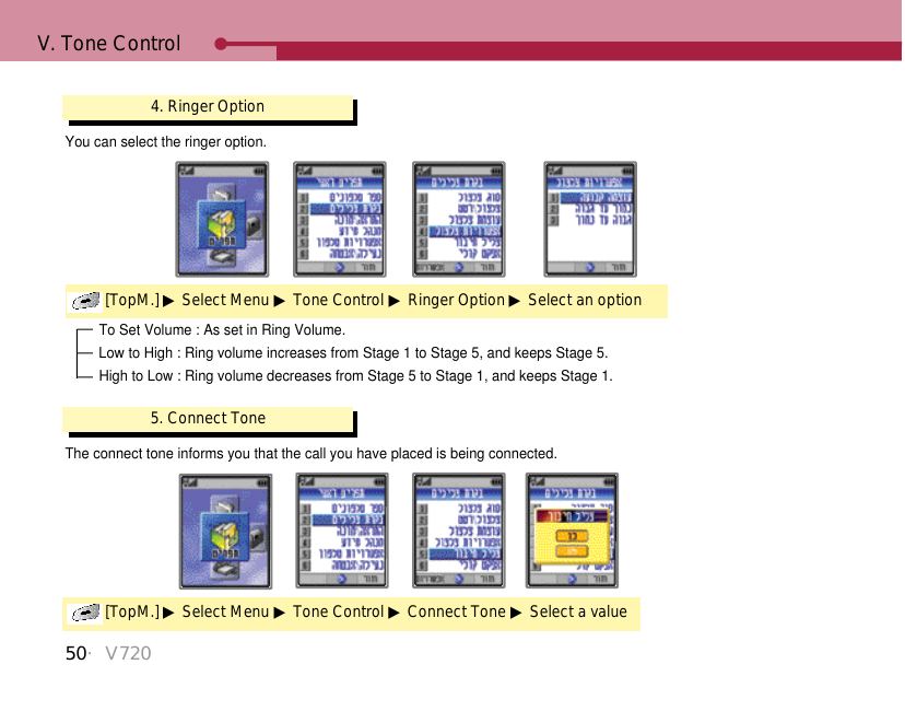 50・V720V. Tone Control4. Ringer Option[TopM.] ▶Select Menu ▶Tone Control ▶Ringer Option ▶Select an optionYou can select the ringer option. To Set Volume : As set in Ring Volume.Low to High : Ring volume increases from Stage 1 to Stage 5, and keeps Stage 5.High to Low : Ring volume decreases from Stage 5 to Stage 1, and keeps Stage 1.5. Connect Tone[TopM.] ▶Select Menu ▶Tone Control ▶Connect Tone ▶Select a valueThe connect tone informs you that the call you have placed is being connected.