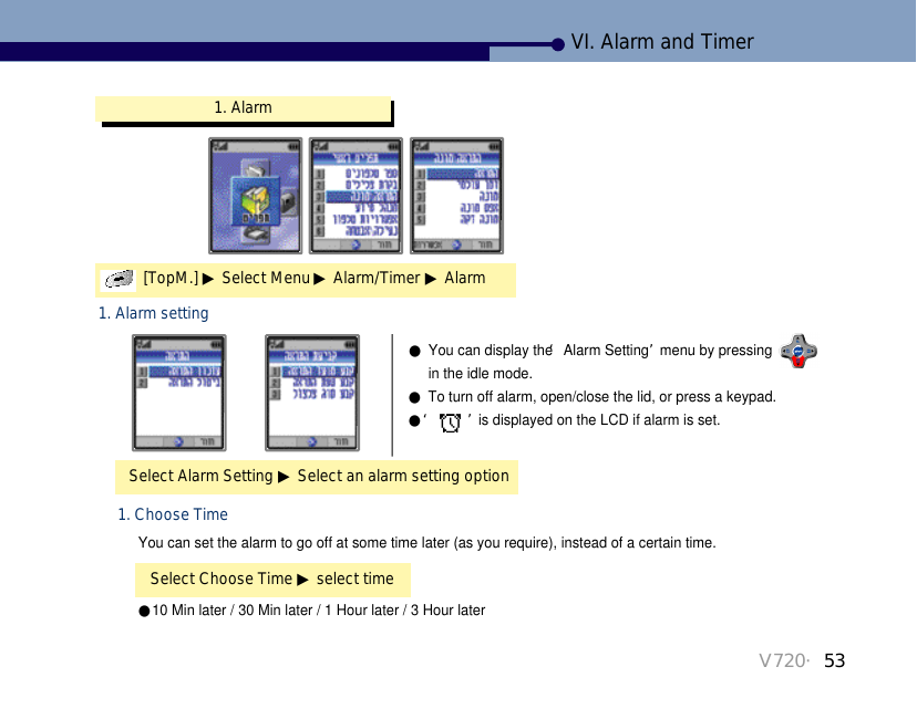 V720・53VI. Alarm and Timer1. Alarm[TopM.] ▶Select Menu ▶Alarm/Timer ▶AlarmSelect Alarm Setting ▶Select an alarm setting option1. Alarm setting●You can display the ‘Alarm Setting’menu by pressing in the idle mode.●To turn off alarm, open/close the lid, or press a keypad. ●‘ ’is displayed on the LCD if alarm is set.●10 Min later / 30 Min later / 1 Hour later / 3 Hour laterSelect Choose Time ▶select time1. Choose TimeYou can set the alarm to go off at some time later (as you require), instead of a certain time.