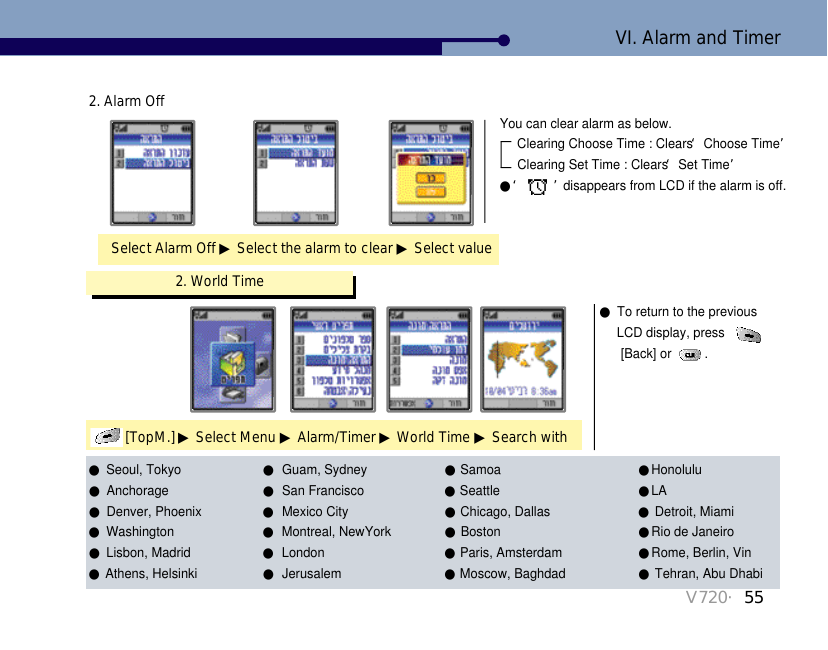 V720・55Select Alarm Off ▶Select the alarm to clear ▶Select value2. Alarm OffYou can clear alarm as below. Clearing Choose Time : Clears ‘Choose Time’Clearing Set Time : Clears ‘Set Time’●‘ ’disappears from LCD if the alarm is off.   2. World Time[TopM.] ▶Select Menu ▶Alarm/Timer ▶World Time ▶Search with ●To return to the previous LCD display, press [Back] or  . VI. Alarm and Timer●Seoul, Tokyo ●Guam, Sydney ●Samoa  ●Honolulu   ●Anchorage ●San Francisco   ●Seattle   ●LA  ●Denver, Phoenix   ●Mexico City ●Chicago, Dallas   ●Detroit, Miami  ●Washington    ●Montreal, NewYork   ●Boston ●Rio de Janeiro ●Lisbon, Madrid  ●London  ●Paris, Amsterdam ●Rome, Berlin, Vin●Athens, Helsinki  ●Jerusalem   ●Moscow, Baghdad   ●Tehran, Abu Dhabi