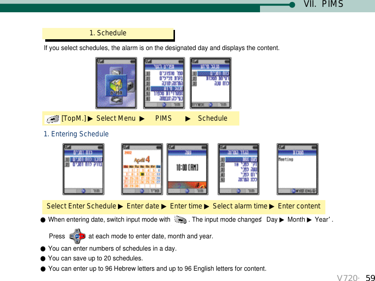 V720・59VII.  PIMSIf you select schedules, the alarm is on the designated day and displays the content. 1. Schedule[TopM.] ▶Select Menu  ▶PIMS       ▶ScheduleSelect Enter Schedule ▶Enter date ▶Enter time ▶Select alarm time ▶Enter content1. Entering Schedule●When entering date, switch input mode with . The input mode changes ‘Day ▶Month ▶Year’. Press  at each mode to enter date, month and year.●You can enter numbers of schedules in a day.●You can save up to 20 schedules. ●You can enter up to 96 Hebrew letters and up to 96 English letters for content.