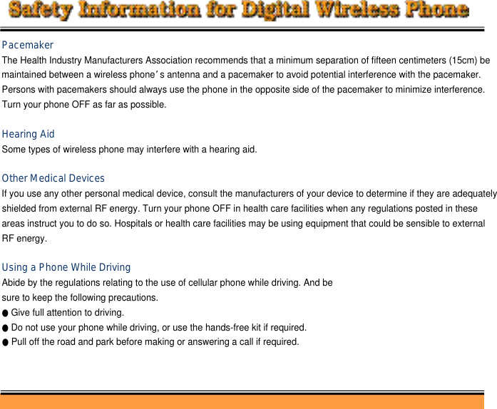 PacemakerThe Health Industry Manufacturers Association recommends that a minimum separation of fifteen centimeters (15cm) be maintained between a wireless phone’s antenna and a pacemaker to avoid potential interference with the pacemaker.Persons with pacemakers should always use the phone in the opposite side of the pacemaker to minimize interference. Turn your phone OFF as far as possible.Hearing AidSome types of wireless phone may interfere with a hearing aid.Other Medical DevicesIf you use any other personal medical device, consult the manufacturers of your device to determine if they are adequatelyshielded from external RF energy. Turn your phone OFF in health care facilities when any regulations posted in theseareas instruct you to do so. Hospitals or health care facilities may be using equipment that could be sensible to external RF energy.Using a Phone While DrivingAbide by the regulations relating to the use of cellular phone while driving. And be sure to keep the following precautions.●Give full attention to driving. ●Do not use your phone while driving, or use the hands-free kit if required. ●Pull off the road and park before making or answering a call if required.